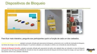 Dispositivos de Bloqueio
Para ficar mais interativo, pergunte aos participantes qual é a função de cada um dos cadeados.
Cadeado de Bloqueio Amarelo: cadeado numerado utilizado pelo executante do bloqueio, juntamente com o cartão de sinalização de bloqueio,
nas fontes de energia e nas caixas de bloqueio. É o primeiro cadeado a ser colocado e o último a ser removido da caixa de bloqueio.
Cadeado de Bloqueio Vermelho: cadeado numerado utilizado pelo executante da tarefa, este cadeado deve ser colocado no caixa de bloqueio
para garantir que não haja possibilidade de retirada da chave do cadeado (amarelo) de bloqueio da fonte principal de energia, sem que todos os
executantes retirem seus cadeados individuais.
 