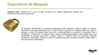 Dispositivos de Bloqueio
Os bloqueios permanentes de equipamento/máquinas serão realizados conforme matriz de bloqueio,
identificado as energias bloqueadas com o cartão amarelo, colocando um cadeado (latão) nas fontes de
energias, a chave do cadeado latão ficará sob a responsabilidade do supervisor da operação. Não é
necessária a transferência do bloqueio diário. Nestes equipamentos/máquinas será afixada placa com
identificação de bloqueio permanente, conforme Anexo 6 – Modelos Placas de Sinalização. Qualquer
atividade de manutenção, retirada ou retorno do equipamento para o processo produtivo, deverá seguir o
fluxo de bloqueio e etiquetagem.
Cadeado Latão: cadeado com o corpo de latão, numerado com segredo diferenciado, utilizado para
bloqueio permanente de equipamento
 