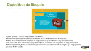 Dispositivos de Bloqueio
Explicar quando a caixa de bloqueio deve ser utilizada.
Apresentar os pontos de atenção ao que se refere ao uso deste dispositivo de bloqueio:
A chave do cadeado colocado no ponto de bloqueio do equipamento deve ser guardada na caixa.
Cada executante deve colocar a sua etiqueta e cadeado pessoal em um dos pontos de bloqueio da caixa.
Ao término da tarefa, todos os executantes devem retirar seus cadeados individuais para que o equipamento
possa ser desbloqueado.
 