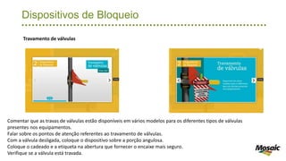 Dispositivos de Bloqueio
Travamento de válvulas
Comentar que as travas de válvulas estão disponíveis em vários modelos para os diferentes tipos de válvulas
presentes nos equipamentos.
Falar sobre os pontos de atenção referentes ao travamento de válvulas.
Com a válvula desligada, coloque o dispositivo sobre a porção angulosa.
Coloque o cadeado e a etiqueta na abertura que fornecer o encaixe mais seguro.
Verifique se a válvula está travada.
 