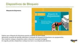 Dispositivos de Bloqueio
Bloqueio de Disjuntores
Explicar que o bloqueio de disjuntores previne acidentes de eletricidade.
Apresentar os pontos de atenção referentes à instalação do bloqueio de disjuntores nos equipamentos.
Para instalá-lo, coloque o dispositivo sobre o disjuntor na posição desligado.
Em seguida, prenda o dispositivo e coloque seu lacre e sua etiqueta pela abertura.
 
