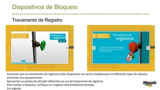Dispositivos de Bloqueio
Travamento de Registro
Comentar que os travamentos de registros estão disponíveis em vários modelos para os diferentes tipos de válvulas
presentes nos equipamentos.
Apresentar os pontos de atenção referentes ao uso do travamento de registros:
Para realizar o bloqueio, verifique se o registro está totalmente fechado.
Em seguida
 