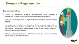 Normas e Regulamentos
Cabe aos trabalhadores:
• Cumprir as disposições legais e regulamentares sobre bloqueio e
etiquetagem, inclusive os procedimentos expedidos pelo empregador.
• Colaborar com o empregador na implementação das disposições contidas nas
normas.
• Interromper suas atividades exercendo o direito de recusa, sempre que constatarem
evidências de riscos graves e iminentes para sua segurança e saúde ou a de
outraspessoas, comunicando imediatamente o fato a seu superior hierárquico,
quediligenciará as medidas cabíveis.
• Zelar pela sua segurança e saúde e ade outras pessoas que possam ser afetadas
porsuas ações ou omissões no trabalho.
 