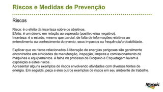 Riscos e Medidas de Prevenção
Riscos
Risco: é o efeito da incerteza sobre os objetivos.
Efeito: é um desvio em relação ao esperado (positivo e/ou negativo).
Incerteza: é o estado, mesmo que parcial, de falta de informações relativas ao
entendimento ou conhecimento do evento, seus impactos ou frequência/probabilidade.
Explicar que os riscos relacionados à liberação de energias perigosas são geralmente
encontrados em atividades de manutenção, inspeção, limpeza e comissionamento de
máquinas e equipamentos. A falha no processo de Bloqueio e Etiquetagem levam à
exposição a estes riscos.
Apresentar alguns exemplos de riscos envolvendo atividades com diversas fontes de
energia. Em seguida, peça a eles outros exemplos de riscos em seu ambiente de trabalho.
 