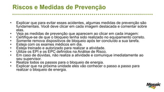 Riscos e Medidas de Prevenção
• Explicar que para evitar esses acidentes, algumas medidas de prevenção são
fundamentais. Você deve clicar em cada imagem destacada e comentar sobre
elas.
• Veja as medidas de prevenção que aparecem ao clicar em cada imagem:
• Certifique-se de que o bloqueio tenha sido realizado no equipamento correto.
• Somente remova dispositivos de bloqueio após ter concluído a sua tarefa.
• Esteja com os exames médicos em dia.
• Esteja treinado e autorizado para realizar a atividade.
• Utilize os EPI e os EPC definidos na Análise de Risco.
• Em caso de dúvidas, não realize a atividade e comunique imediatamente ao
seu supervisor.
• Realize todos os passos para o bloqueio de energia.
• Explicar que na próxima unidade eles vão conhecer o passo a passo para
realizar o bloqueio de energia.
 