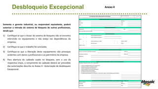 Desbloqueio Excepcional
Somente o gerente industrial, ou responsável equivalente, poderá
autorizar a retirada do sistema de bloqueio de outros profissionais,
desde que:
1) Certifique-se que o titular do sistema de bloqueio não se encontra
intervindo no equipamento e não esteja nas dependências da
empresa;
2) Certifique-se que o trabalho foi concluído;
3) Certifique-se que a liberação deste equipamento não provoque
acidentes com danos a profissionais e ao patrimônio da empresa.
4) Para abertura do cadeado usado no bloqueio, sem o uso da
respectiva chave, o rompimento do cadeado deverá ser precedido
das autorizações descrita no Anexo 4 - Autorização de desbloqueio
Excepcional.
AUTORIZAÇÃO PARA DESBLOQUEIO EXCEPCIONAL
Anexo 4 do PGS-3212-002
Pág.: 1 de 1
DADOS DO SOLICITANTE (responsável pelo bloqueio)
Nome Matrícula
Assinatura Setor
Data Hora
DADOS DO EQUIPAMENTO
Equipamento TAG
Serviço que estava sendo executado
DADOS DO BLOQUEIO
( ) Liberar etiqueta de bloqueio nº
( ) Liberar cadeado de bloqueio nº
Motivo:
( ) Falta de assinatura no cartão ( ) Perda do cartão
( ) Perda da chave ( ) Outros
Justificar outros:
RESPONSÁVEL(IS) PELO DESBLOQUEIO EXCEPCIONAL
Supervisor da Área do Solicitante do Bloqueio Matrícula
Executante do Bloqueio Matrícula
Justificativa
CHECK LIST PARA VERIFICAÇÃO (para uso no local do desbloqueio)
Instruções: Preencher com OK ou NA - Não aplicável
( ) Todos os empregados estão fora do equipamento?
( ) Equipamento está em condições de operar?
( ) Todas as ferramentas foram recolhidas?
( ) Caixa de ligação do motor está fechada/fixada?
( ) Proteção de partes móveis instadas?
( ) Envolvidos no bloqueio foram avisados?
( ) Os dispositivos para garantia de energia zero ( aterramento, raquete, drenos fechados) foram retirados?
AUTORIZAÇÃO PARA DESBLOQUEIO EXCEPCIONAL (após conferência "in loco" - check list)
Gerente Industrial Setor
Assinatura Matrícula
Observação Hora
Anexo 4
 