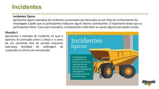 Incidentes
Incidentes Típicos
Apresentar alguns exemplos de incidentes ocasionados por descuidos ou por falta de conhecimento do
empregado e pedir que os participantes indiquem alguns fatores contribuintes. É importante deixar que os
participantes falem. Caso seja necessário, complemente a fala deles ou ajuste alguma percepção errada.
Situação 1
Apresentar o exemplo de incidente no qual o
operário foi prensado entre o chassi e o pneu
de um caminhão fora de estrada enquanto
executava atividade de calibragem da
suspensão na oficina de manutenção
 