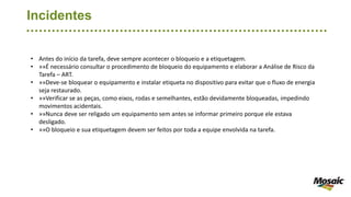 Incidentes
• Antes do início da tarefa, deve sempre acontecer o bloqueio e a etiquetagem.
• »»É necessário consultar o procedimento de bloqueio do equipamento e elaborar a Análise de Risco da
Tarefa – ART.
• »»Deve-se bloquear o equipamento e instalar etiqueta no dispositivo para evitar que o fluxo de energia
seja restaurado.
• »»Verificar se as peças, como eixos, rodas e semelhantes, estão devidamente bloqueadas, impedindo
movimentos acidentais.
• »»Nunca deve ser religado um equipamento sem antes se informar primeiro porque ele estava
desligado.
• »»O bloqueio e sua etiquetagem devem ser feitos por toda a equipe envolvida na tarefa.
 