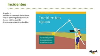 Incidentes
Situação 4
Apresentar o exemplo de incidente
no qual o empregado recebeu um
choque elétrico quando
desmontava uma antena de rádio.
 