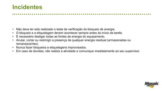 Incidentes
• Não deve ter sido realizado o teste de verificação do bloqueio de energia.
• O bloqueio e a etiquetagem devem acontecer sempre antes do início da tarefa.
• É necessário desligar todas as fontes de energia do equipamento.
• Anular, cortar ou restringir a presença de qualquer energia residual (armazenadas ou
remanescentes).
• Nunca fazer bloqueios e etiquetagens improvisados.
• Em caso de dúvidas, não realize a atividade e comunique imediatamente ao seu supervisor.
 