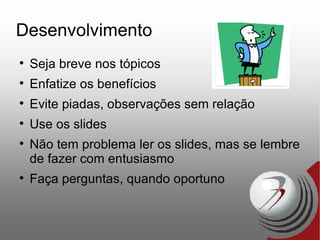 Desenvolvimento Seja breve nos tópicos Enfatize os benefícios Evite piadas, observações sem relação Use os slides Não tem problema ler os slides, mas se lembre de fazer com entusiasmo Faça perguntas, quando oportuno 