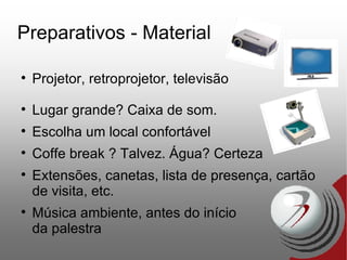 Preparativos - Material Projetor, retroprojetor, televisão Lugar grande? Caixa de som. Escolha um local confortável Coffe break ? Talvez. Água? Certeza Extensões, canetas, lista de presença, cartão de visita, etc. Música ambiente, antes do início  da palestra 