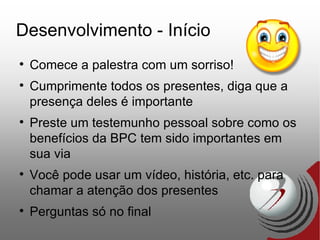 Desenvolvimento - Início Comece a palestra com um sorriso! Cumprimente todos os presentes, diga que a presença deles é importante Preste um testemunho pessoal sobre como os benefícios da BPC tem sido importantes em sua via Você pode usar um vídeo, história, etc. para chamar a atenção dos presentes Perguntas só no final 