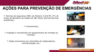 AÇÕES PARA PREVENÇÃO DE EMERGÊNCIAS
 Normas de segurança (NR’s da Portaria 3.214/78, IT’s do
Corpo de Bombeiro do estado de São Paulo, Normas técnicas
brasileiras);
 Treinamentos;
 Inspeção e manutenção em equipamentos de combate ao
incêndio;
 Ações preventivas por intermédio de colaboradores,
conscientização, etc..
 