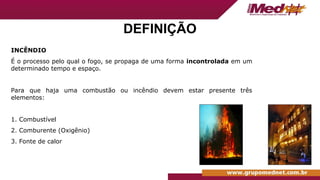 DEFINIÇÃO
INCÊNDIO
É o processo pelo qual o fogo, se propaga de uma forma incontrolada em um
determinado tempo e espaço.
Para que haja uma combustão ou incêndio devem estar presente três
elementos:
1. Combustível
2. Comburente (Oxigênio)
3. Fonte de calor
 