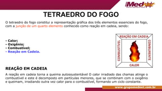TETRAEDRO DO FOGO
O tetraedro do fogo constitui a representação gráfica dos três elementos essenciais do fogo,
com a junção de um quarto elemento conhecido como reação em cadeia, sendo:
- Calor;
- Oxigênio;
- Combustível;
- Reação em Cadeia.
REAÇÃO EM CADEIA
A reação em cadeia torna a queima autossustentável O calor irradiado das chamas atinge o
combustível e este é decomposto em partículas menores, que se combinam com o oxigênio
e queimam, irradiando outra vez calor para o combustível, formando um ciclo constante.
 