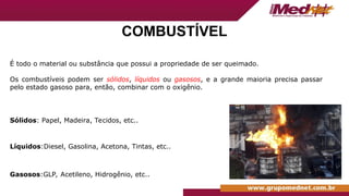 COMBUSTÍVEL
É todo o material ou substância que possui a propriedade de ser queimado.
Os combustíveis podem ser sólidos, líquidos ou gasosos, e a grande maioria precisa passar
pelo estado gasoso para, então, combinar com o oxigênio.
Sólidos: Papel, Madeira, Tecidos, etc..
Líquidos:Diesel, Gasolina, Acetona, Tintas, etc..
Gasosos:GLP, Acetileno, Hidrogênio, etc..
 