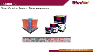 LÍQUIDOS:
Diesel, Gasolina, Acetona, Tintas, entre outros.
Podendo ser classificados como voláteis e não
voláteis e também como combustíveis e inflamáveis.
 