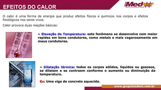 O calor é uma forma de energia que produz efeitos físicos e químicos nos corpos e efeitos
fisiológicos nos seres vivos.
Calor provoca duas reações básicas:
Elevação de Temperatura:
Elevação de Temperatura: este fenômeno se desenvolve com maior
este fenômeno se desenvolve com maior
rapidez em bons condutores, como
rapidez em bons condutores, como metais
metais e mais vagarosamente em
e mais vagarosamente em
maus condutores.
maus condutores.
Dilatação térmica:
Dilatação térmica: todos os corpos sólidos, líquidos ou gasosos,
todos os corpos sólidos, líquidos ou gasosos,
se dilatam e se contraem conforme o aumento ou diminuição da
se dilatam e se contraem conforme o aumento ou diminuição da
temperatura.
temperatura.
Ex:
Ex: Uma viga de concreto aquecida.
Uma viga de concreto aquecida.
EFEITOS DO CALOR
 