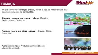 O que serve de orientação prática, indica o tipo do material que está
sendo decomposto na combustão.
Fumaça branca ou cinza clara: Madeira,
Tecido, Papel, Capim, etc.
Fumaça negra ou cinza escura: Graxas, Óleos,
Pneus, etc.
Fumaça colorida : Produtos químicos (Gases
altamente tóxicos).
FUMAÇA
 