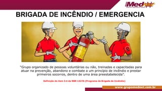 BRIGADA DE INCÊNDIO / EMERGENCIA
“Grupo organizado de pessoas voluntárias ou não, treinadas e capacitadas para
atuar na prevenção, abandono e combate a um princípio de incêndio e prestar
primeiros socorros, dentro de uma área preestabelecida”.
Definição do item 3.4 da NBR 14276 (Programa de Brigada de Incêndio)
 