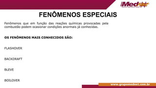 Fenômenos que em função das reações químicas provocadas pela
combustão podem ocasionar condições anormais já conhecidas.
OS FENÔMENOS MAIS CONHECIDOS SÃO:
FLASHOVER
BACKDRAFT
BLEVE
BOILOVER
FENÔMENOS ESPECIAIS
 