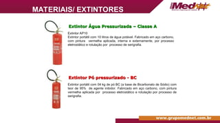 Extintor Pó pressurizado - BC
Extintor Pó pressurizado - BC
Extintor AP10
Extintor portátil com 10 litros de água potável. Fabricado em aço carbono,
com pintura vermelha aplicada, interna e externamente, por processo
eletrostático e rotulação por processo de serigrafia.
Extintor Água Pressurizada – Classe A
Extintor Água Pressurizada – Classe A
Extintor portátil com 04 kg de pó BC (a base de Bicarbonato de Sódio) com
teor de 95% de agente inibidor. Fabricado em aço carbono, com pintura
vermelha aplicada por processo eletrostático e rotulação por processo de
serigrafia.
MATERIAIS/ EXTINTORES
 