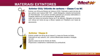 Extintor CO2/ Dióxido de carbono – Classe C ou BC
Extintor CO2/ Dióxido de carbono – Classe C ou BC
Extintor com 06 kg de Dióxido de Carbono (CO2). Fabricado a partir de tubo de
aço carbono sem costura SAE 1541 - médio Manganês, tratados termicamente
por Normalização. Com pintura vermelha aplicada por processo eletrostático e
rotulação adesiva em vinil transparente. Montado sobre
rodas com pneus de borracha maciça de 8" de diâmetro. Mangote de borracha
com reforço em trama de aço e difusor injetado em Polietileno com haste de
aterramento.
Extintor Classe D
Extintor Classe D
Extintor portátil com 09 kg de pó classe D, a base de Cloreto de Sódio.
Fabricado em aço carbono, com pintura diferenciada amarela e rotulação
em vinil.
Agente a base de sal de Cloreto de Sódio;
Proporciona o isolamento e resfriamento do combustível;
MATERIAIS/ EXTINTORES
 