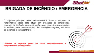 BRIGADA DE INCÊNDIO / EMERGENCIA
O objetivo principal deste treinamento é dotar a empresa de
funcionários aptos para atuar em situações de emergência,
princípio de incêndio ou em situações que necessitam o abandono
do edifício, para que se façam, em condições seguras, evitando-
se o pânico e o descontrole.
Conhecer os objetivos gerais do curso, responsabilidades e
comportamento dos brigadistas.
 