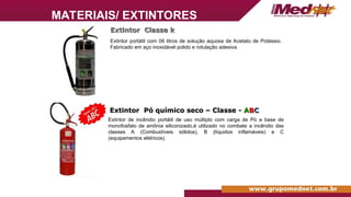 Extintor Classe k
Extintor Classe k
Extintor portátil com 06 litros de solução aquosa de Acetato de Potássio.
Fabricado em aço inoxidável polido e rotulação adesiva.
Extintor Pó químico seco – Classe -
Extintor Pó químico seco – Classe - A
AB
BC
C
Extintor de incêndio portátil de uso múltiplo com carga de Pó a base de
monofosfato de amônia siliconizado,é utilizado no combate a incêndio das
classes A (Combustíveis sólidos), B (líquidos inflamáveis) e C
(equipamentos elétricos).
MATERIAIS/ EXTINTORES
 