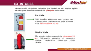 Portáteis
São aqueles extintores que podem ser
transportados manualmente, cuja a massa
total não ultrapasse 20 Kg.
Não Portáteis
São aqueles cujo a massa total ultrapasse 20
Kg. Dificultando portanto, o transporte
manual. Geralmente conhecidos como
carreta.
Extintores são recipientes metálicos que contêm em seu interior agente
Extintores são recipientes metálicos que contêm em seu interior agente
extintor para o combate imediato a
extintor para o combate imediato a princípios
princípios de incêndio.
de incêndio.
EXTINTORES
 