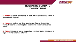 REGRAS DE COMBATE
COM EXTINTOR
1
1o
o
Passo:
Passo: Checar realmente o que esta queimando. Qual o
Checar realmente o que esta queimando. Qual o
tamanho da chama?
tamanho da chama?
2
2o
o
Passo:
Passo: Se estiver em área aberta, verificar a direção do
Se estiver em área aberta, verificar a direção do
vento. E fazer a aproximação e o combate sempre a favor do
vento. E fazer a aproximação e o combate sempre a favor do
vento.
vento.
3
3o
o
Passo:
Passo: Romper o lacre, empunhar, realizar teste, combater o
Romper o lacre, empunhar, realizar teste, combater o
fogo com movimentos laterais.
fogo com movimentos laterais.
 