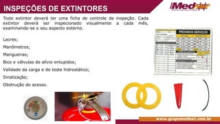 Todo extintor deverá ter uma ficha de controle de inspeção. Cada
extintor deverá ser inspecionado visualmente a cada mês,
examinando-se o seu aspecto externo.
Lacres;
Manômetros;
Mangueiras;
Bico e válvulas de alívio entupidos;
Validade da carga e do teste hidrostático;
Sinalização;
Obstrução do acesso.
INSPEÇÕES DE EXTINTORES
 