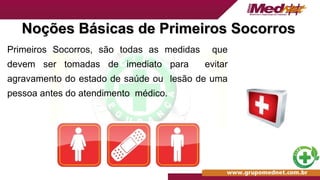 Noções Básicas de Primeiros Socorros
Noções Básicas de Primeiros Socorros
Primeiros Socorros, são todas as medidas que
devem ser tomadas de imediato para evitar
agravamento do estado de saúde ou lesão de uma
pessoa antes do atendimento médico.
 