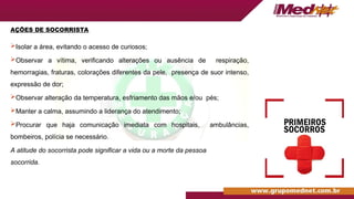 AÇÕES DE SOCORRISTA
Isolar a área, evitando o acesso de curiosos;
Observar a vítima, verificando alterações ou ausência de respiração,
hemorragias, fraturas, colorações diferentes da pele, presença de suor intenso,
expressão de dor;
Observar alteração da temperatura, esfriamento das mãos e/ou pés;
Manter a calma, assumindo a liderança do atendimento;
Procurar que haja comunicação imediata com hospitais, ambulâncias,
bombeiros, polícia se necessário.
A atitude do socorrista pode significar a vida ou a morte da pessoa
socorrida.
 