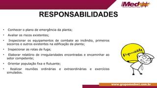 RESPONSABILIDADES
• Conhecer o plano de emergência da planta;
• Avaliar os riscos existentes;
• Inspecionar os equipamentos de combate ao incêndio, primeiros
socorros e outros existentes na edificação da planta;
• Inspecionar as rotas de fuga;
• Elaborar relatório de irregularidades encontradas e encaminhar ao
setor competente;
• Orientar população fixa e flutuante;
• Realizar reuniões ordinárias e extraordinárias e exercícios
simulados.
 