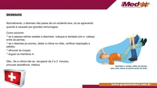 DESMAIOS
Normalmente, o desmaio não passa de um acidente leve, só se agravando
quando é causado por grandes hemorragias.
Como socorrer:
se a pessoa estiver prestes a desmaiar, coloque-a sentada com a cabeça
entre as pernas;
se o desmaio já ocorreu, deitar a vítima no chão, verificar respiração e
palidez;
afrouxar as roupas;
erguer os membros in
Obs.: Se a vítima não se recuperar de 2 a 3 minutos,
procurar assistência médica.
 