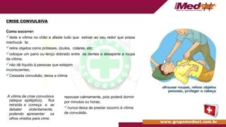 A vítima de crise convulsiva
(ataque
retraída
debater
podendo
epiléptico), fica
e começa a se
violentamente,
apresentar os
olhos virados para cima.
CRISE CONVULSIVA
Como socorrer:
deite a vítima no chão e afaste tudo que estiver ao seu redor que possa
machucá- la;
retire objetos como próteses, óculos, colares, etc;
coloque um pano ou lenço dobrado entre os dentes e desaperte a roupa
da vítima;
não dê líquido à pessoas que estejam
inconscientes;
Cessada convulsão, deixa a vítima
repousar calmamente, pois poderá dormir
por minutos ou horas;
nunca deixa de prestar socorro à vítima
de convulsão.
 