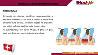 QUEIMADURAS
O contato com chamas, substâncias super-aquecidas, a
exposição excessiva à luz solar e mesmo à temperatura
ambiente muito elevada, provocam reações no organismo,
que podem se limitar à pele ou afetar funções vitais.
As queimaduras podem ser de 1º grau, 2º grau e 3º grau,
cada uma delas com suas próprias características.
NOÇÕES BÁSICAS DE PRIMEIROS SOCORROS
 