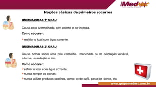 QUEIMADURAS 1º GRAU
Causa pele avermelhada, com edema e dor intensa.
Como socorrer:
resfriar o local com água corrente
QUEIMADURAS 2º GRAU
Causa bolhas sobre uma pele vermelha, manchada ou de coloração variável,
edema, exsudação e dor.
Como socorrer:
esfriar o local com água corrente;
nunca romper as bolhas;
nunca utilizar produtos caseiros, como: pó de café, pasta de dente, etc.
Noções básicas de primeiros socorros
 