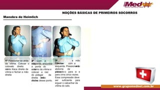 NOÇÕES BÁSICAS DE PRIMEIROS SOCORROS
Manobra de Heimlich
1º Posicionar-se atrás
da vítima. Colocar o
cotovelo direito
na
crista ilíaca direita da
vítima e fechar a mão
direita
2º Com a
mão
esquerda, encontrar
a ponta do
osso
esterno da vítima e
colocar a raiz
do polegar da
mão
direita dois
dedos
abaixo desse ponto.
.
3º
Envolver
a mão
direita com a
mão
esquerda. Pressionar o
abdome da
vítima
puxando-o para si e
para cima cinco vezes.
Essa compressão deve
ser suficiente para
erguer o calcanhar da
vítima do solo.
 