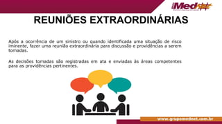 REUNIÕES EXTRAORDINÁRIAS
Após a ocorrência de um sinistro ou quando identificada uma situação de risco
iminente, fazer uma reunião extraordinária para discussão e providências a serem
tomadas.
As decisões tomadas são registradas em ata e enviadas às áreas competentes
para as providências pertinentes.
 