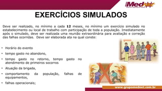 EXERCÍCIOS SIMULADOS
• Horário do evento
• tempo gasto no abandono,
• tempo gasto no retorno, tempo gasto no
atendimento de primeiros socorros
• Atuação da brigada,
• comportamento da população, falhas de
equipamentos,
• falhas operacionais;
Deve ser realizado, no mínimo a cada 12 meses, no mínimo um exercício simulado no
estabelecimento ou local de trabalho com participação de toda a população. Imediatamente
após o simulado, deve ser realizada uma reunião extraordinária para avaliação e correção
das falhas ocorridas. Deve ser elaborada ata na qual conste:
 