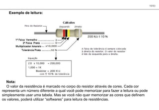 10/83
Exemplo de leitura:
Nota:
O valor da resistência é marcado no corpo do resistor através de cores. Cada cor
representa um número diferente a qual você pode memorizar para fazer a leitura ou pode
simplesmente usar uma tabela. Mas se você não quer memorizar as cores que definem
os valores, poderá utilizar “softwares” para leitura de resistências.
 