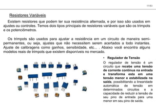 11/83
Resistores Variáveis
Existem resistores que podem ter sua resistência alternada, e por isso são usados em
ajustes ou controles. Temos dois tipos principais de resistores variáveis que são os trimpots
e os potenciômetros.
Os trimpots são usados para ajustar a resistência em um circuito de maneira semi-
permanentes, ou seja, ajustes que não necessitem serem acertados a todo instantes.
Ajuste de calibragens como ganhos, sensibiidade, etc... . Abaixo você encontra alguns
modelos reais de trimpots que existem disponíveis no mercado.
• Regulador de Tensão
O regulador de tensão é um
circuito que recebe uma tensão
de corrente contínua na entrada
e transforma esta em uma
tensão menor e estabilizada na
saída, possibilitando a linearidade
automática de tensão em
determinados circuitos e a
capacidade de reduzir a tensão de
seu pino de entrada para uma
menor em seu pino de saída.
 
