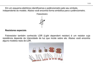13/83
Em um esquema eletrônico identificamos o potênciometro pelo seu símbolo,
independente do modelo. Abaixo você encontra forma simbólica para o potênciometro.
Resistores especiais
Fotoresistor também conhecido LDR (Light dependent resistor) é um resistor cuja
resistência depende da intencidade de luz que incide sobre ele. Abaixo você encontra
alguns modelos reais de LDR.
 