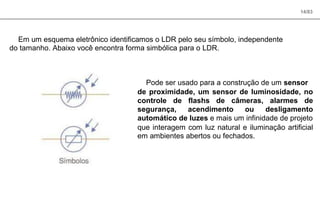 14/83
Em um esquema eletrônico identificamos o LDR pelo seu símbolo, independente
do tamanho. Abaixo você encontra forma simbólica para o LDR.
Pode ser usado para a construção de um sensor
de proximidade, um sensor de luminosidade, no
controle de flashs de câmeras, alarmes de
segurança, acendimento ou desligamento
automático de luzes e mais um infinidade de projeto
que interagem com luz natural e iluminação artificial
em ambientes abertos ou fechados.
 