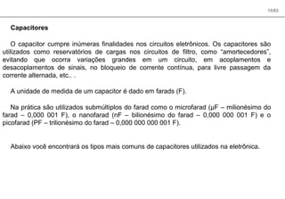 15/83
Capacitores
O capacitor cumpre inúmeras finalidades nos circuitos eletrônicos. Os capacitores são
utilizados como reservatórios de cargas nos circuitos de filtro, como “amortecedores”,
evitando que ocorra variações grandes em um circuito, em acoplamentos e
desacoplamentos de sinais, no bloqueio de corrente contínua, para livre passagem da
corrente alternada, etc.. .
A unidade de medida de um capacitor é dado em farads (F).
Na prática são utilizados submúltiplos do farad como o microfarad (µF – milionésimo do
farad – 0,000 001 F), o nanofarad (nF – bilionésimo do farad – 0,000 000 001 F) e o
picofarad (PF – trilionésimo do farad – 0,000 000 000 001 F).
Abaixo você encontrará os tipos mais comuns de capacitores utilizados na eletrônica.
 