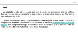 16/83
Nota
Os capacitores são componentes que tem a função de armazenar energia elétrica.
Quando você conecta um capacitor a uma fonte de energia, ele a absorve até ficar com a
mesma tensão da fonte.
Quando você retirar a fonte, o capacitor continuará carregado e você poderá utilizar esta
energia para alimentar um circuito. Este processo é bastante parecido com o de uma
bateria, mas o capacitor carrega e descarrega muito mais rápido que as baterias, além de
poder repetir este ciclo muito mais vezes antes de estragar.
 