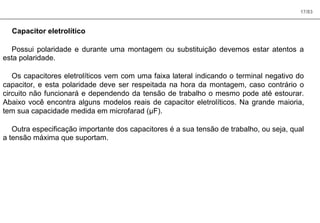 17/83
Capacitor eletrolítico
Possui polaridade e durante uma montagem ou substituição devemos estar atentos a
esta polaridade.
Os capacitores eletrolíticos vem com uma faixa lateral indicando o terminal negativo do
capacitor, e esta polaridade deve ser respeitada na hora da montagem, caso contrário o
circuito não funcionará e dependendo da tensão de trabalho o mesmo pode até estourar.
Abaixo você encontra alguns modelos reais de capacitor eletrolíticos. Na grande maioria,
tem sua capacidade medida em microfarad (µF).
Outra especificação importante dos capacitores é a sua tensão de trabalho, ou seja, qual
a tensão máxima que suportam.
 